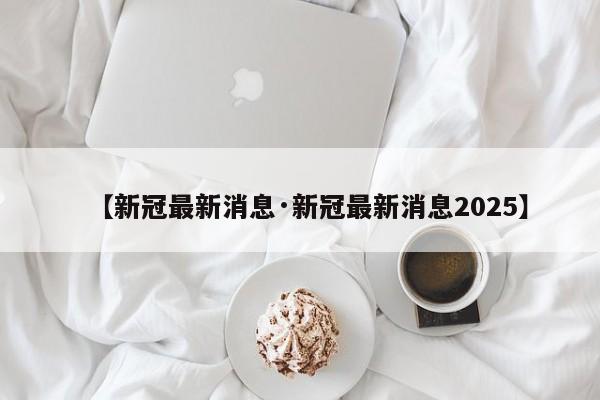 【新冠最新消息·新冠最新消息2025】