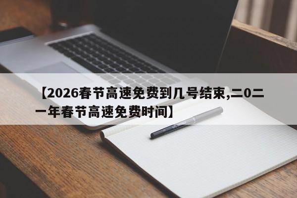 【2026春节高速免费到几号结束,二0二一年春节高速免费时间】