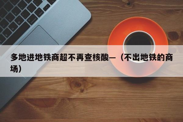 多地进地铁商超不再查核酸—(不出地铁的商场)