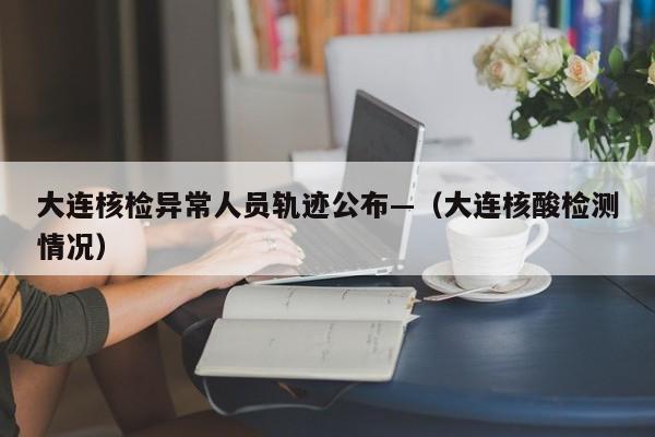 大连核检异常人员轨迹公布—（大连核酸检测情况）