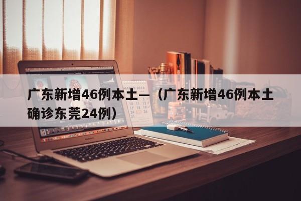 广东新增46例本土—（广东新增46例本土确诊东莞24例）