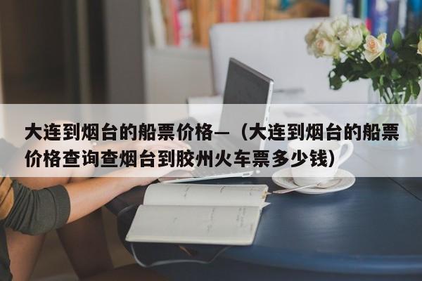 大连到烟台的船票价格—（大连到烟台的船票价格查询查烟台到胶州火车票多少钱）