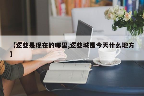 【逻些是现在的哪里,逻些城是今天什么地方】