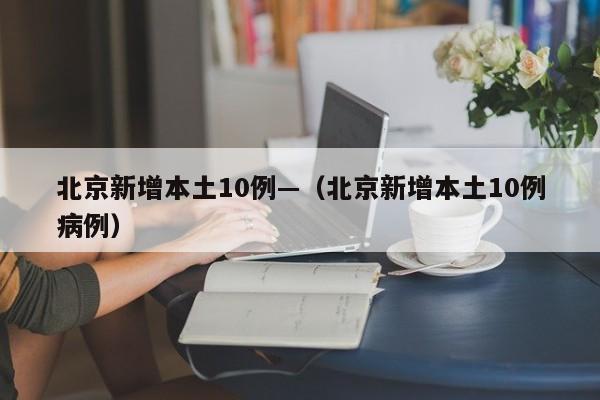 北京新增本土10例—(北京新增本土10例病例)