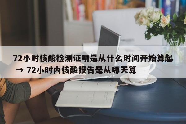 72小时核酸检测证明是从什么时间开始算起 → 72小时内核酸报告是从哪天算