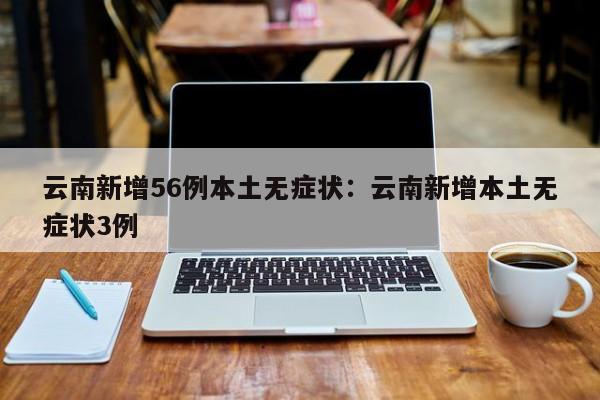 云南新增56例本土无症状：云南新增本土无症状3例