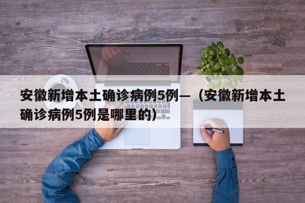 安徽新增本土确诊病例5例—(安徽新增本土确诊病例5例是哪里的)
