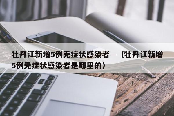 牡丹江新增5例无症状感染者—（牡丹江新增5例无症状感染者是哪里的）
