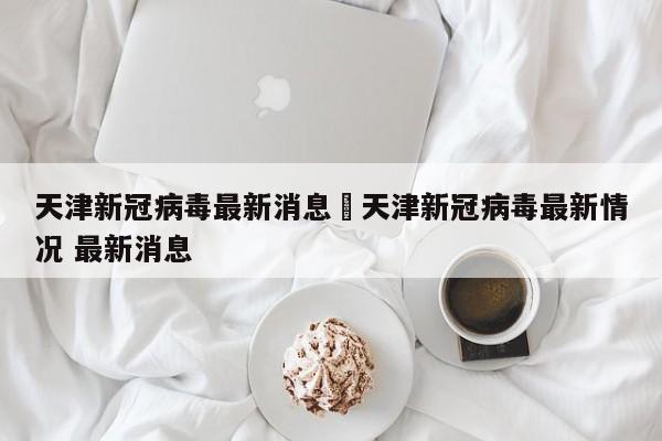 天津新冠病毒最新消息›天津新冠病毒最新情况 最新消息