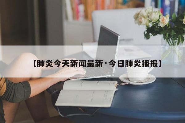 【肺炎今天新闻最新·今日肺炎播报】