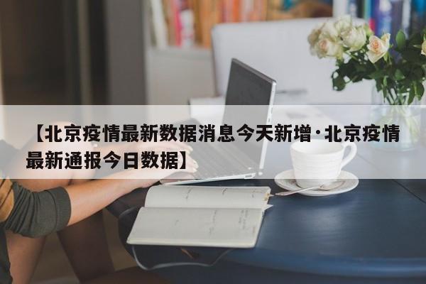 【北京疫情最新数据消息今天新增·北京疫情最新通报今日数据】