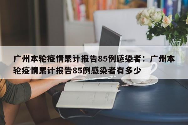 广州本轮疫情累计报告85例感染者：广州本轮疫情累计报告85例感染者有多少