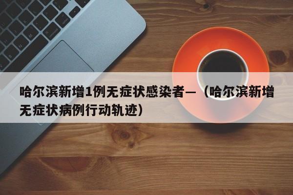 哈尔滨新增1例无症状感染者—（哈尔滨新增无症状病例行动轨迹）