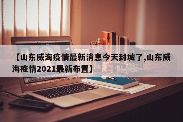 【山东威海疫情最新消息今天封城了,山东威海疫情2021最新布置】
