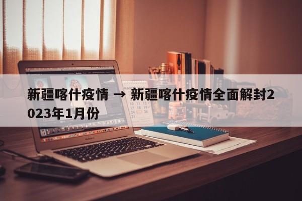 新疆喀什疫情 → 新疆喀什疫情全面解封2023年1月份