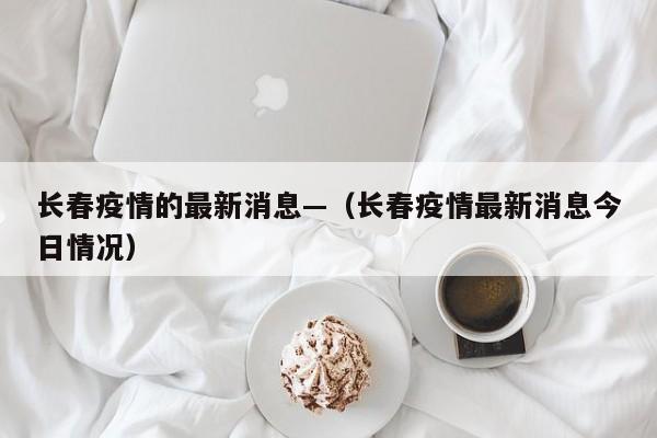 长春疫情的最新消息—（长春疫情最新消息今日情况）