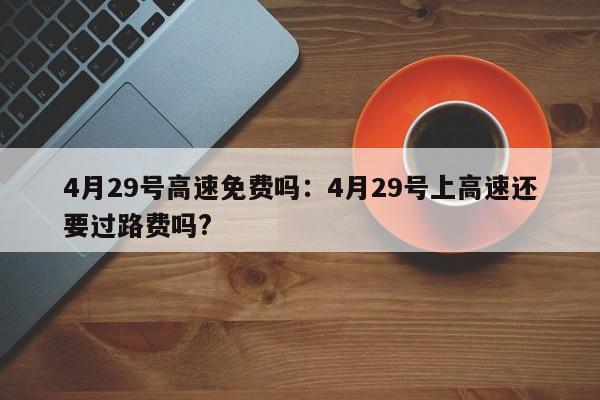 4月29号高速免费吗:4月29号上高速还要过路费吗?