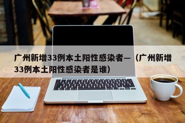 广州新增33例本土阳性感染者—(广州新增33例本土阳性感染者是谁)