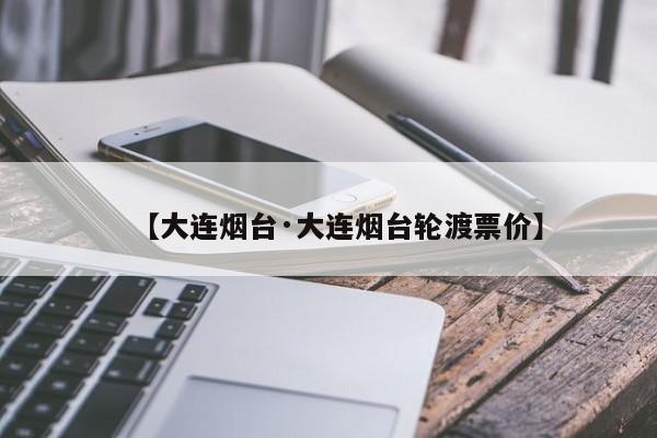 【大连烟台·大连烟台轮渡票价】