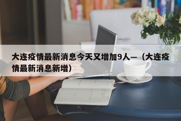 大连疫情最新消息今天又增加9人—（大连疫情最新消息新增）
