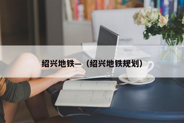 绍兴地铁—(绍兴地铁规划)