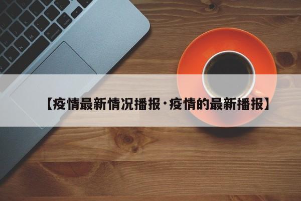【疫情最新情况播报·疫情的最新播报】