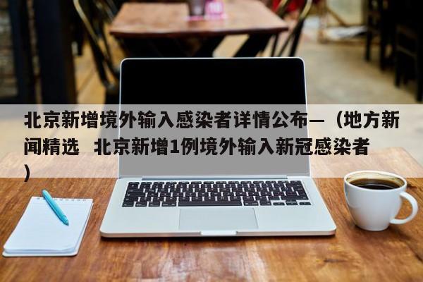 北京新增境外输入感染者详情公布—（地方新闻精选  北京新增1例境外输入新冠感染者）