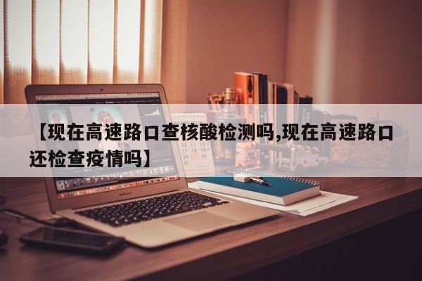 【现在高速路口查核酸检测吗,现在高速路口还检查疫情吗】