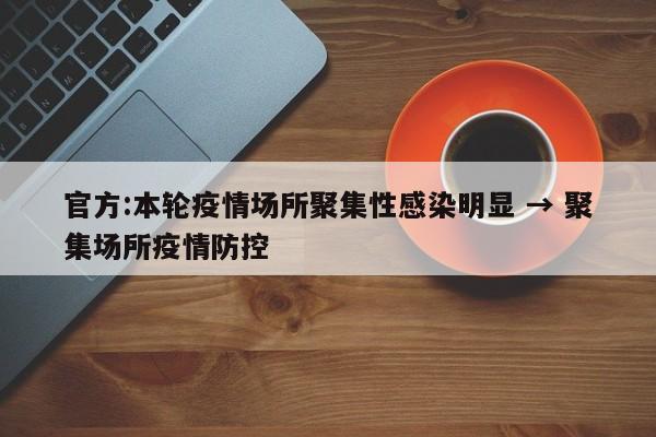 官方:本轮疫情场所聚集性感染明显 → 聚集场所疫情防控