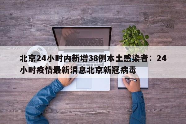 北京24小时内新增38例本土感染者：24小时疫情最新消息北京新冠病毒
