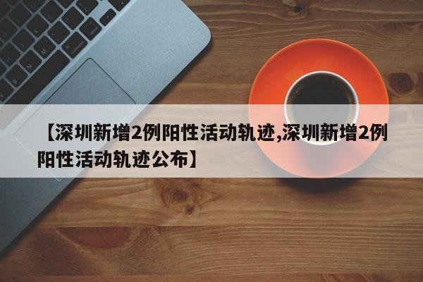 【深圳新增2例阳性活动轨迹,深圳新增2例阳性活动轨迹公布】