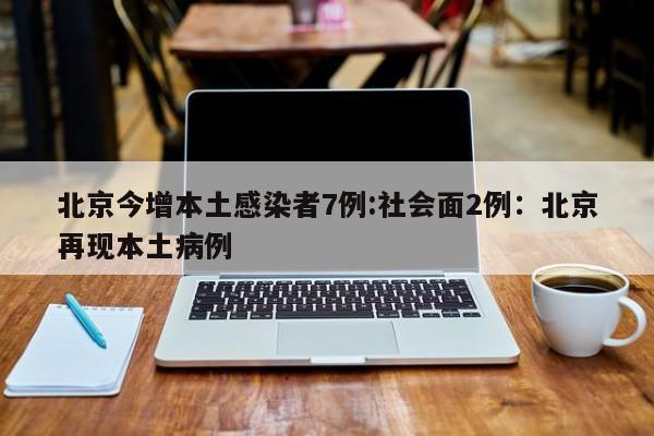北京今增本土感染者7例:社会面2例:北京再现本土病例