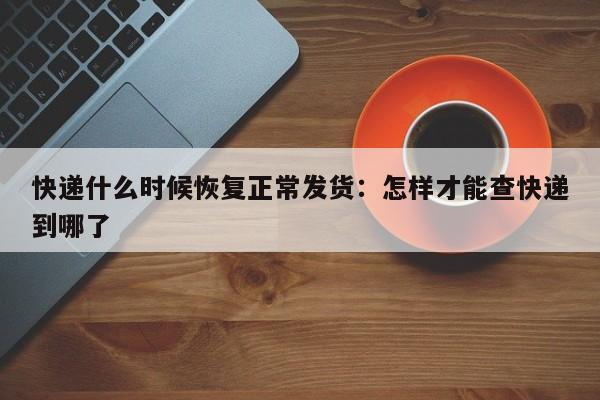 快递什么时候恢复正常发货:怎样才能查快递到哪了