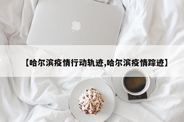 【哈尔滨疫情行动轨迹,哈尔滨疫情踪迹】