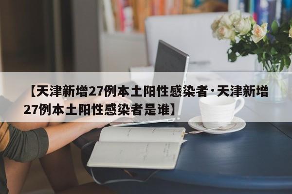【天津新增27例本土阳性感染者·天津新增27例本土阳性感染者是谁】