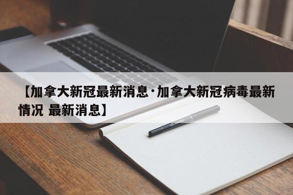 【加拿大新冠最新消息·加拿大新冠病毒最新情况 最新消息】