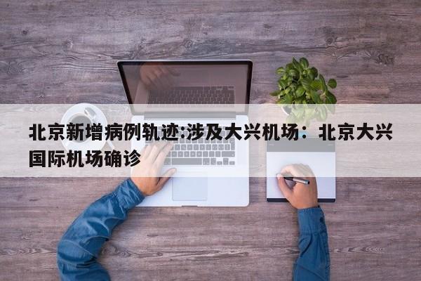 北京新增病例轨迹:涉及大兴机场：北京大兴国际机场确诊
