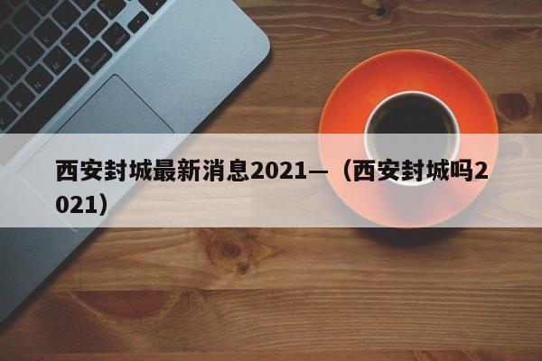 西安封城最新消息2021—（西安封城吗2021）