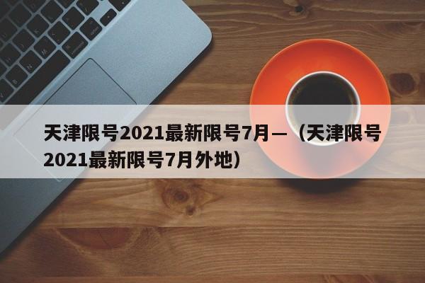 天津限号2021最新限号7月—(天津限号2021最新限号7月外地)