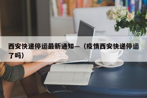 西安快递停运最新通知—(疫情西安快递停运了吗)
