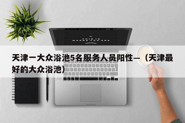 天津一大众浴池5名服务人员阳性—(天津最好的大众浴池)