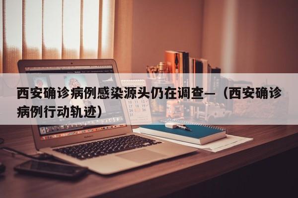 西安确诊病例感染源头仍在调查—(西安确诊病例行动轨迹)