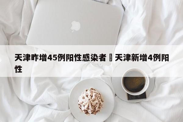 天津昨增45例阳性感染者›天津新增4例阳性