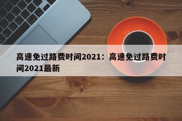 高速免过路费时间2021：高速免过路费时间2021最新