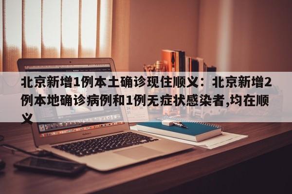 北京新增1例本土确诊现住顺义:北京新增2例本地确诊病例和1例无症状感染者,均在顺义