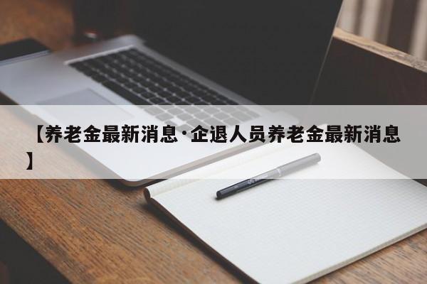 【养老金最新消息·企退人员养老金最新消息】