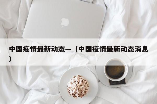 中国疫情最新动态—(中国疫情最新动态消息)
