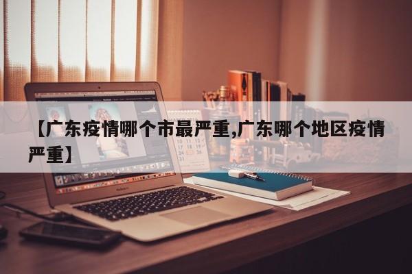 【广东疫情哪个市最严重,广东哪个地区疫情严重】