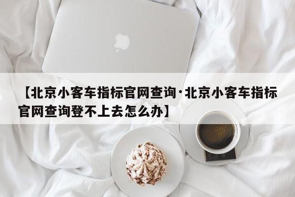 【北京小客车指标官网查询·北京小客车指标官网查询登不上去怎么办】