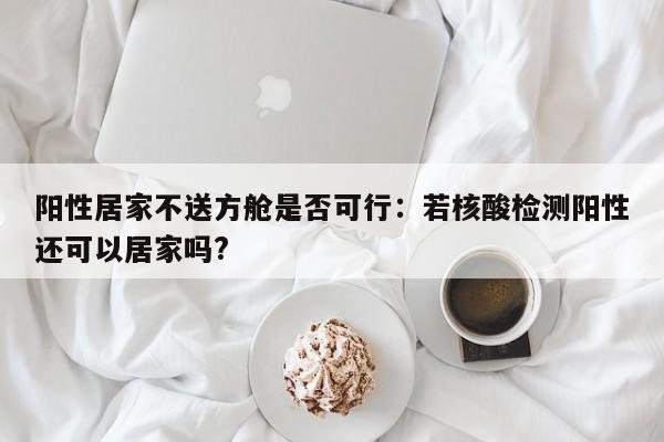 阳性居家不送方舱是否可行：若核酸检测阳性还可以居家吗?